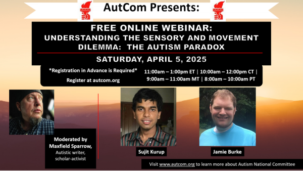 Image:  AutCom Presents:  Free online webinar:  Understanding the Sensory and Movement Dilemma:  The Autism Paradox.  Saturday, April 5, 2025.  Registration in Advance is Required.  Register at autcom.org.  11:00am-1:00pm ET / 10:00am-12:00pm CT / 9:00am-11:00am MT / 8:00am-10:00PT