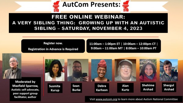 Flyer announcing the webinar, including AutCom logo (red hand-held torch of justice) and photos of presenters. Text: “AutCom Presents: Free Online Webinar: A Very Sibling Thing: Growing Up with an Autistic Sibling – Saturday, November 4, 2023. Register now. Registration in Advance is Required. 11:00am-1:00pm ET / 10:00am-12:pm CT / 9:00am-11:00am MT / 8:00-10:00am PT.” Photo of moderator Maxfield Sparrow, Autistic self-advocate, peer support group facilitator, author. Photos of panelists: Susmita Kurup, Sean Burke, Debra Karhson, Alan Kurtz, Shehime Arshad, Shergul Arshad.