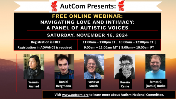 Image description: AutCom Presents / Free Online Webinar: Navigating Love and Intimacy: A Panel of Autistic Voices / Saturday, November 16, 2024 / Registration is FREE / Registration in Advance is required.* 11:00am-1:00pm ET / 10:00am-12:00pm CT / 9:00-11:00am MT / 8:00- 10:00am PT / Photos and names of participants: Yasmin Arshad, Daniel Bergmann, Ivanova Smith, Raesin Caine, James G. (Jamie) Burke. Visit www.autcom(dot)org to learn more about Autism National Committee.